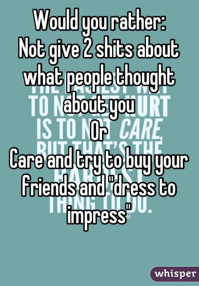 Would you rather: 
Not give 2 shits about what people thought about you
Or
Care and try to buy your friends and "dress to impress"