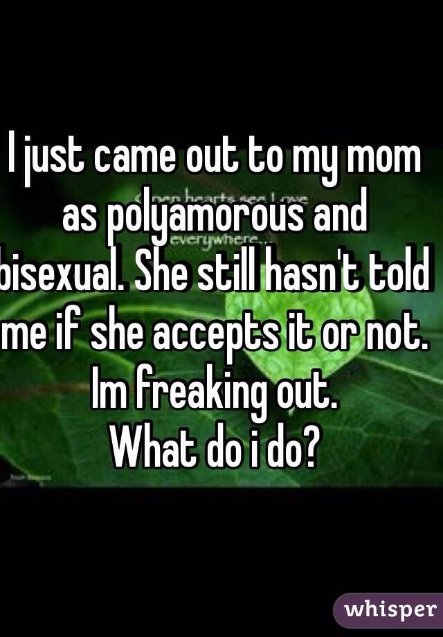 I just came out to my mom as polyamorous and bisexual. She still hasn't told me if she accepts it or not. Im freaking out. 
What do i do?