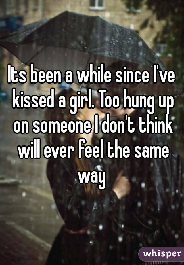 Its been a while since I've kissed a girl. Too hung up on someone I don't think will ever feel the same way 