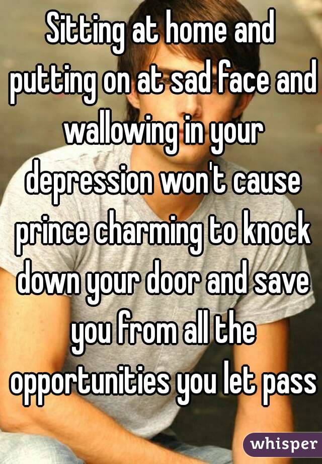 Sitting at home and putting on at sad face and wallowing in your depression won't cause prince charming to knock down your door and save you from all the opportunities you let pass