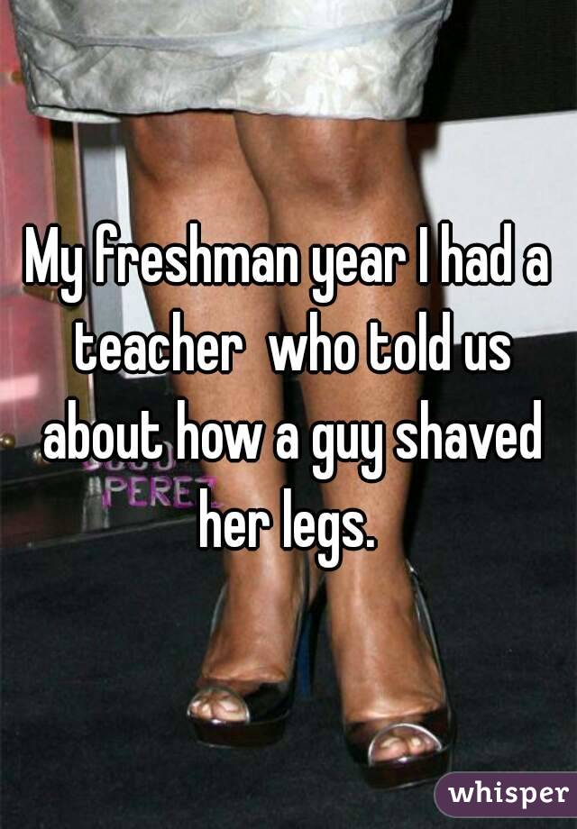 My freshman year I had a teacher  who told us about how a guy shaved her legs. 