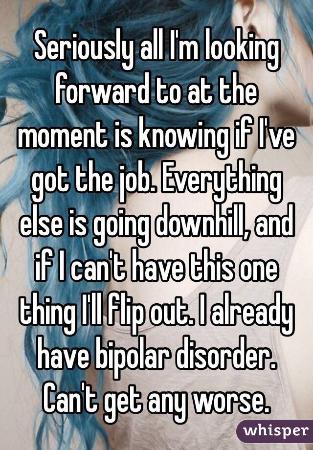 Seriously all I'm looking forward to at the moment is knowing if I've got the job. Everything else is going downhill, and if I can't have this one thing I'll flip out. I already have bipolar disorder. Can't get any worse.