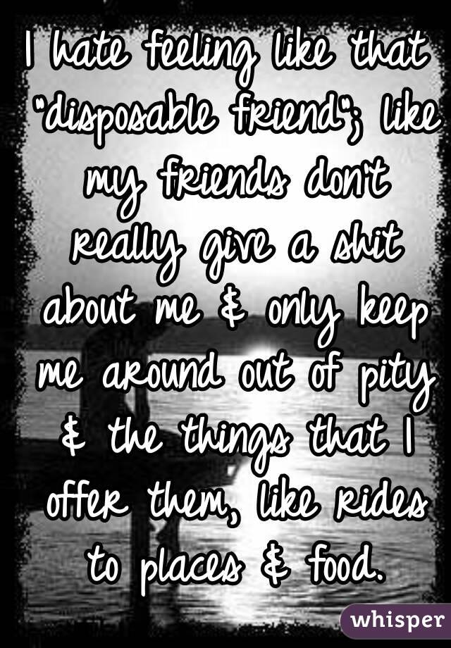 I hate feeling like that "disposable friend"; like my friends don't really give a shit about me & only keep me around out of pity & the things that I offer them, like rides to places & food.