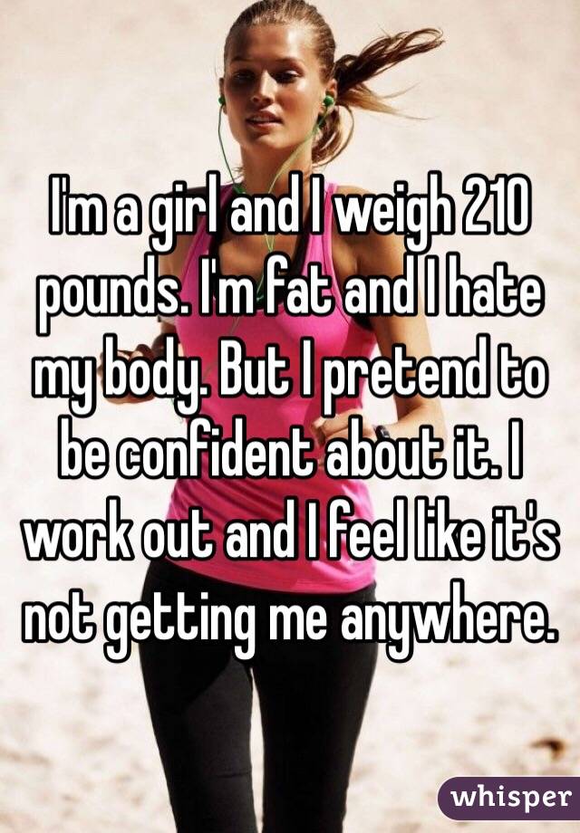 I'm a girl and I weigh 210 pounds. I'm fat and I hate my body. But I pretend to be confident about it. I work out and I feel like it's not getting me anywhere. 
