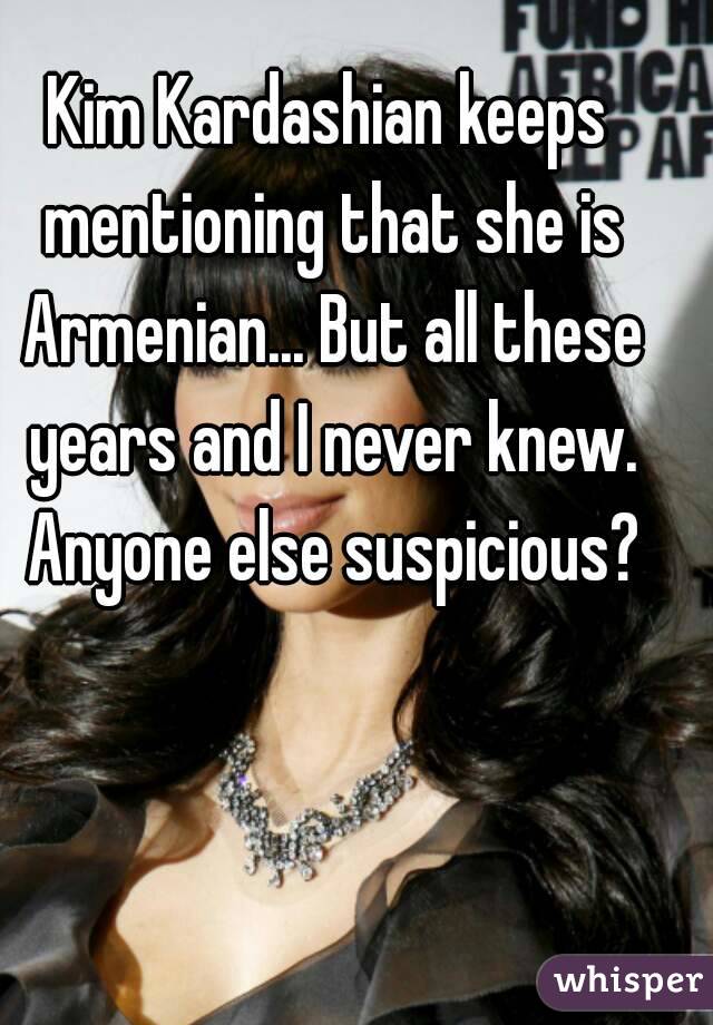 Kim Kardashian keeps mentioning that she is Armenian... But all these years and I never knew. Anyone else suspicious?
