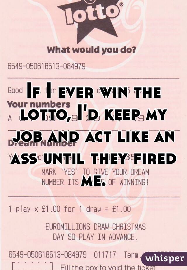 If I ever win the lotto, I'd keep my job and act like an ass until they fired me. 