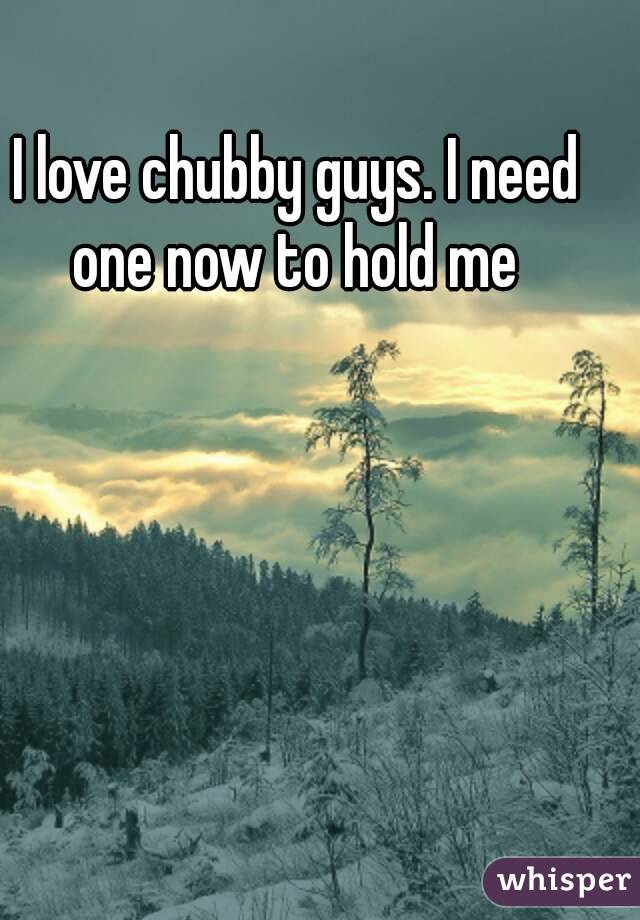 I love chubby guys. I need one now to hold me 