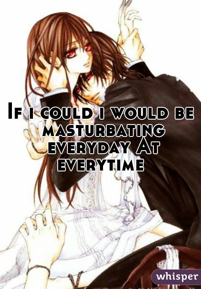 If i could i would be masturbating everyday At everytime 