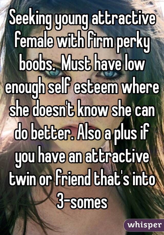 Seeking young attractive female with firm perky boobs.  Must have low enough self esteem where she doesn't know she can do better. Also a plus if you have an attractive twin or friend that's into 3-somes 
