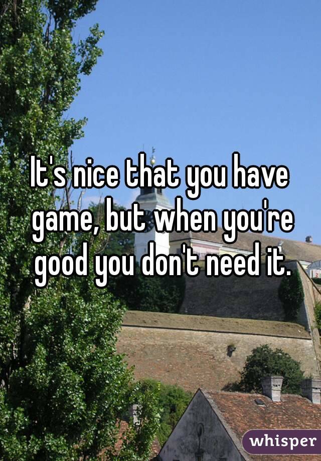 It's nice that you have game, but when you're good you don't need it.