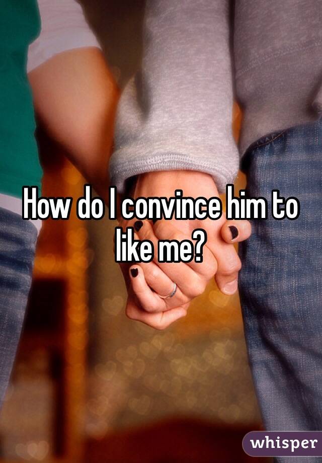 How do I convince him to like me?