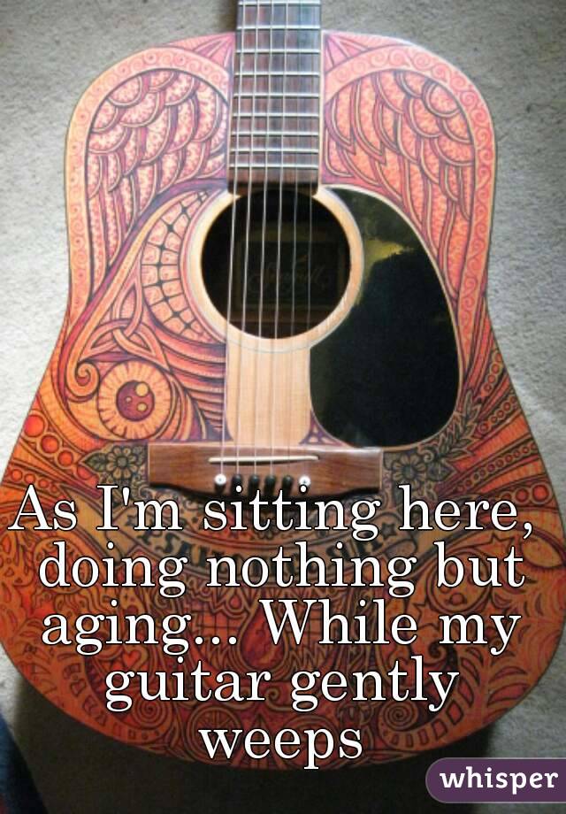 As I'm sitting here, doing nothing but aging... While my guitar gently weeps