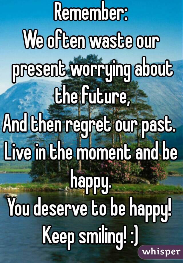 Remember:
We often waste our present worrying about the future,
And then regret our past. 
Live in the moment and be happy. 
You deserve to be happy! 
Keep smiling! :)