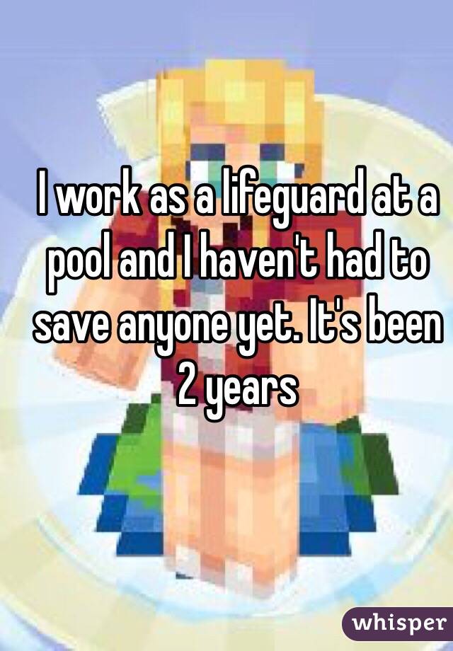 I work as a lifeguard at a pool and I haven't had to save anyone yet. It's been 2 years 