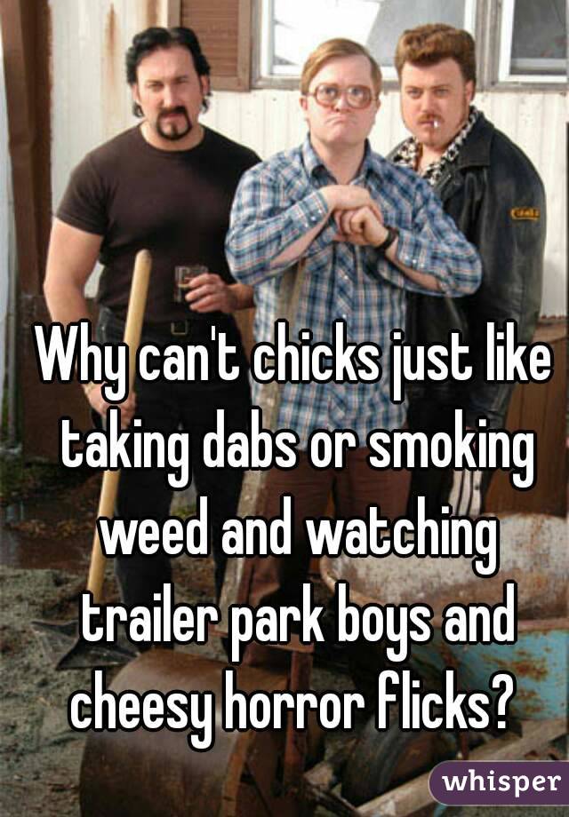 Why can't chicks just like taking dabs or smoking weed and watching trailer park boys and cheesy horror flicks? 