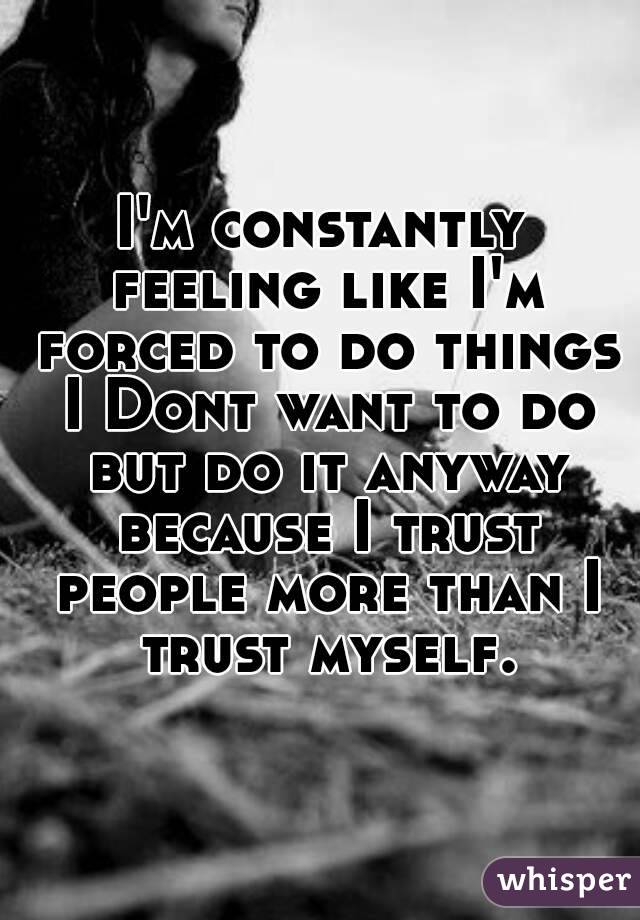 I'm constantly feeling like I'm forced to do things I Dont want to do but do it anyway because I trust people more than I trust myself.