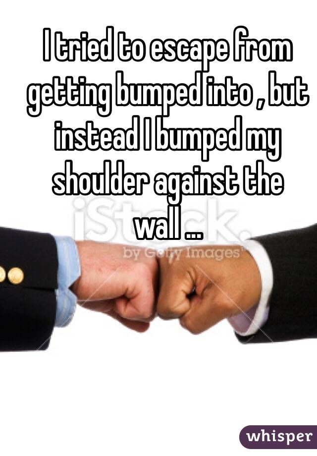  I tried to escape from getting bumped into , but instead I bumped my shoulder against the wall ...