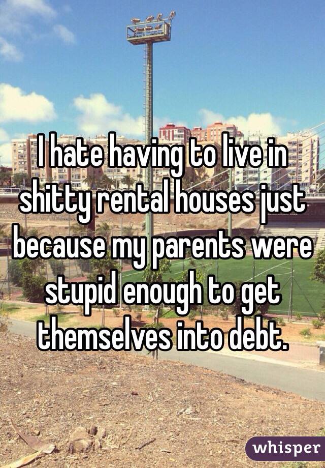 I hate having to live in shitty rental houses just because my parents were stupid enough to get themselves into debt.   