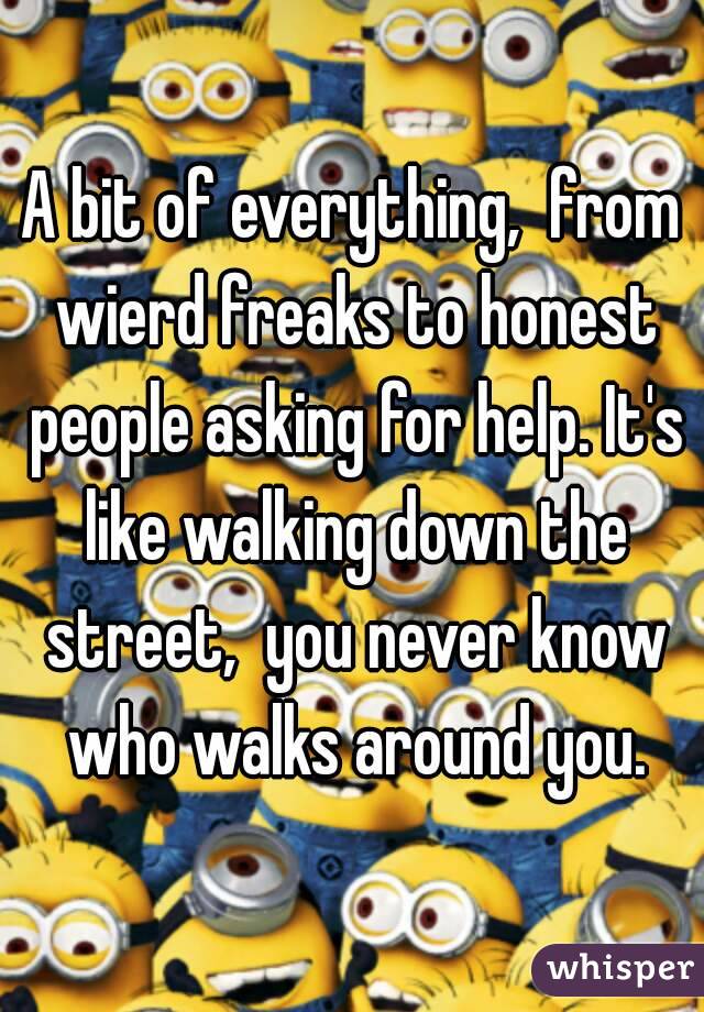 A bit of everything,  from wierd freaks to honest people asking for help. It's like walking down the street,  you never know who walks around you.