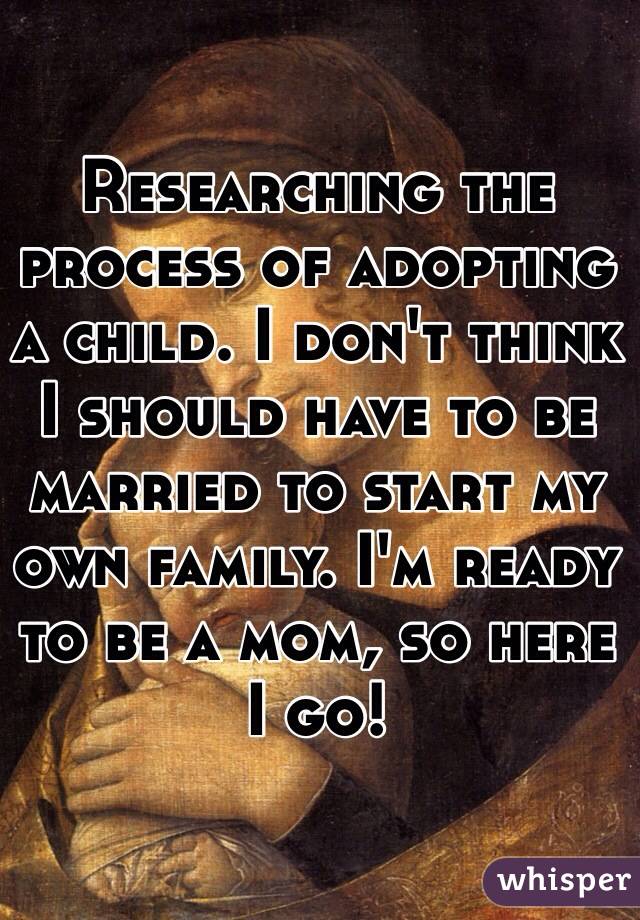 Researching the process of adopting a child. I don't think I should have to be married to start my own family. I'm ready to be a mom, so here I go! 