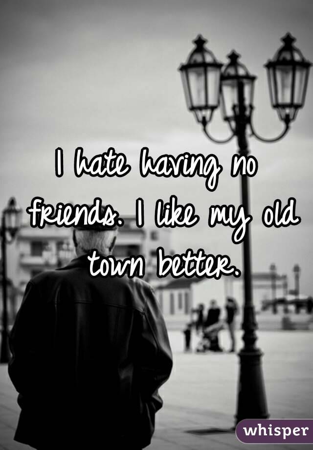I hate having no friends. I like my old town better.
