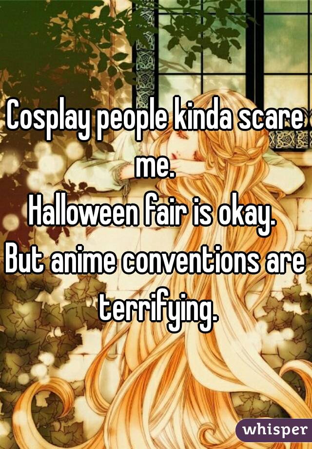 Cosplay people kinda scare me. 
Halloween fair is okay. 
But anime conventions are terrifying.