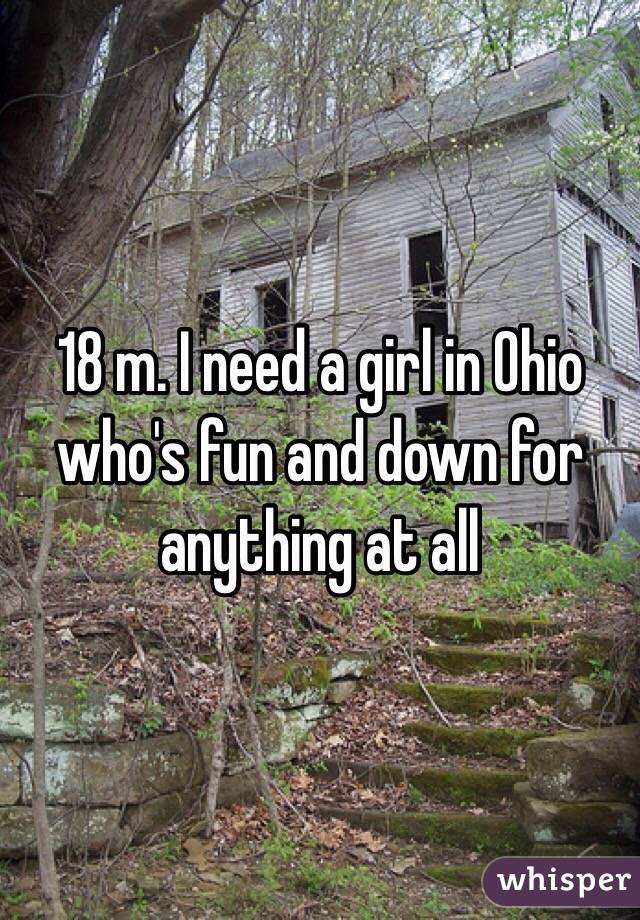 18 m. I need a girl in Ohio who's fun and down for anything at all