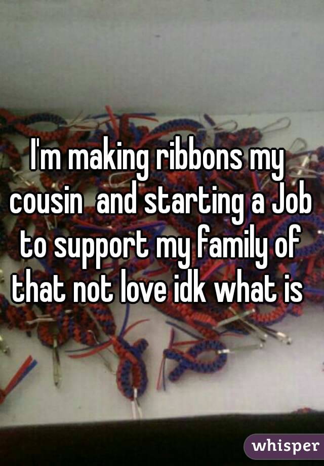 I'm making ribbons my cousin  and starting a Job to support my family of that not love idk what is 