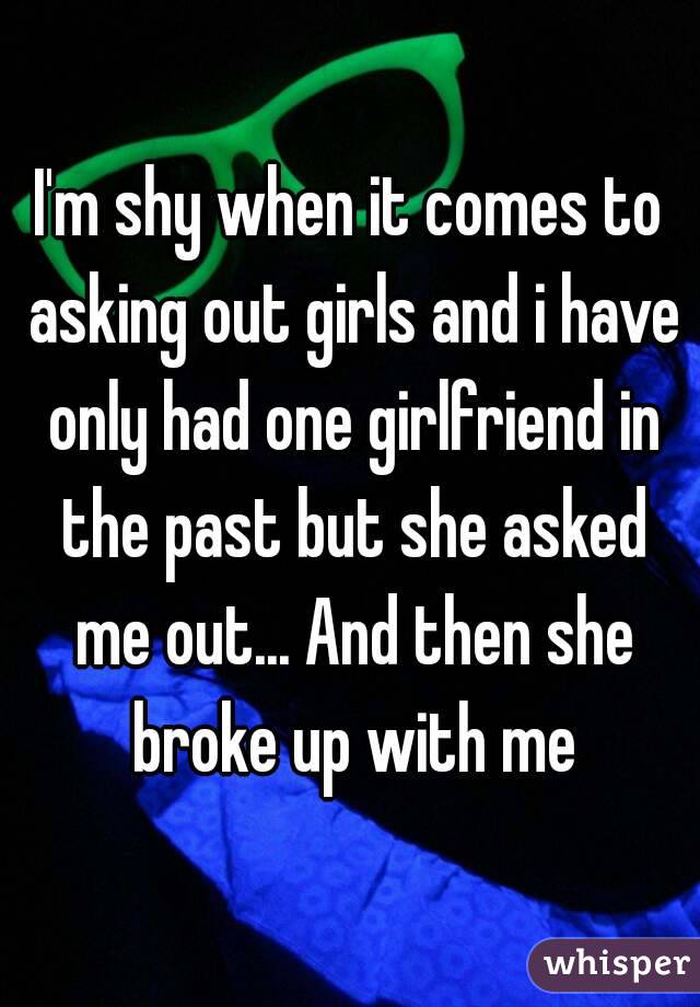I'm shy when it comes to asking out girls and i have only had one girlfriend in the past but she asked me out... And then she broke up with me