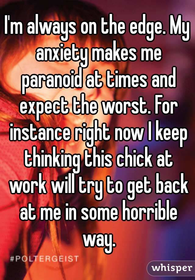 I'm always on the edge. My anxiety makes me paranoid at times and expect the worst. For instance right now I keep thinking this chick at work will try to get back at me in some horrible way.