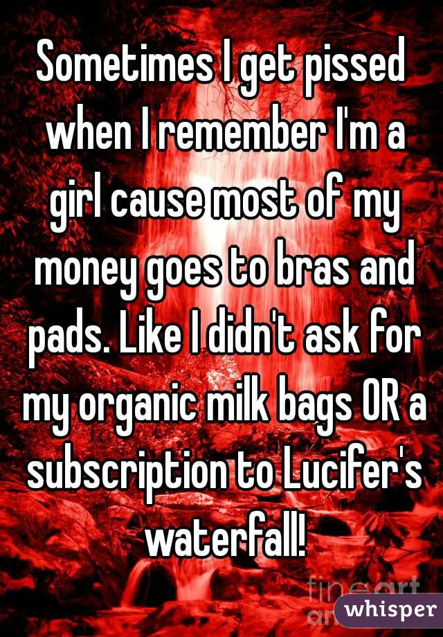 Sometimes I get pissed when I remember I'm a girl cause most of my money goes to bras and pads. Like I didn't ask for my organic milk bags OR a subscription to Lucifer's waterfall!