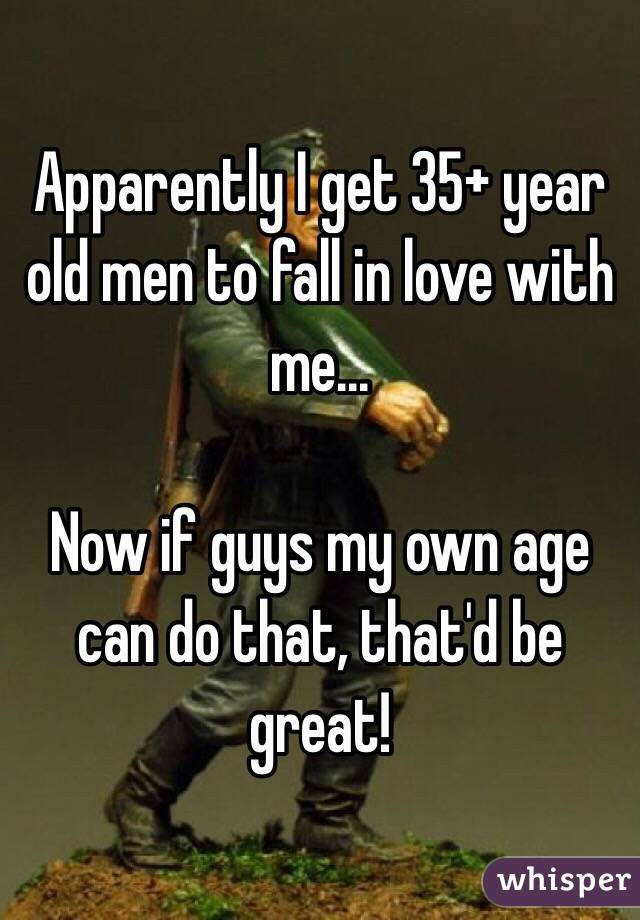 Apparently I get 35+ year old men to fall in love with me...

Now if guys my own age can do that, that'd be great!
