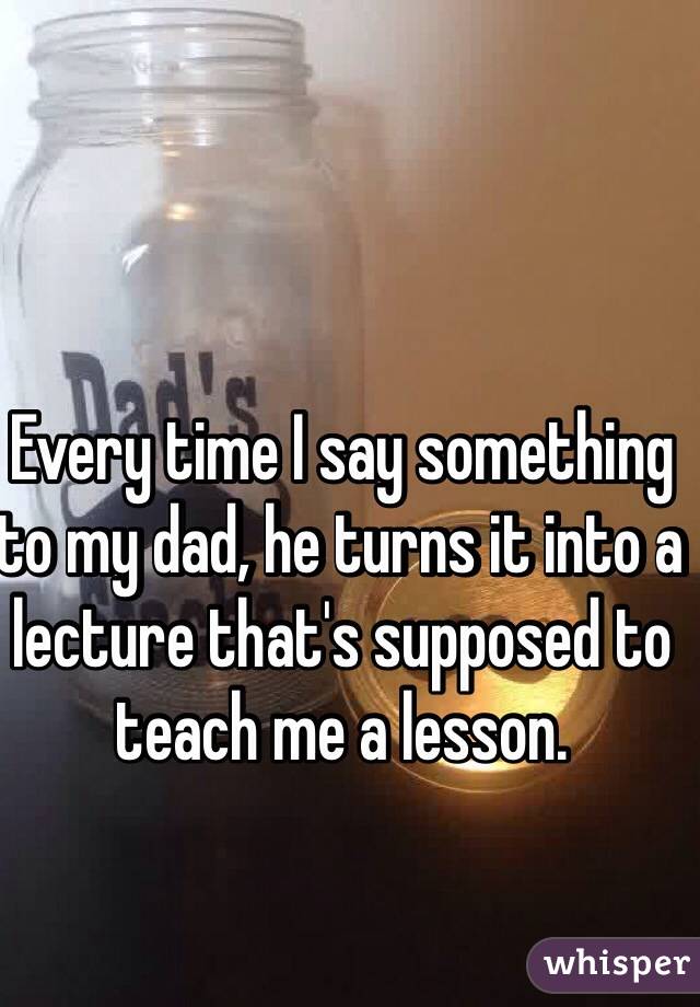 Every time I say something to my dad, he turns it into a lecture that's supposed to teach me a lesson.