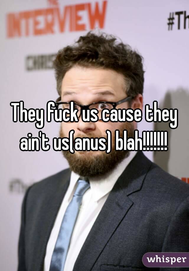 They fuck us cause they ain't us(anus) blah!!!!!!! 