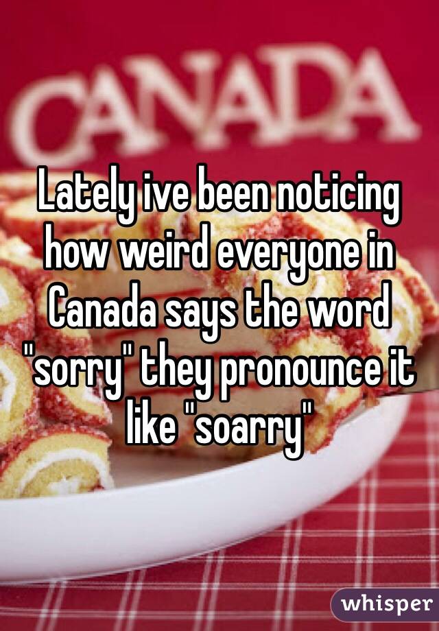 Lately ive been noticing how weird everyone in Canada says the word "sorry" they pronounce it like "soarry"