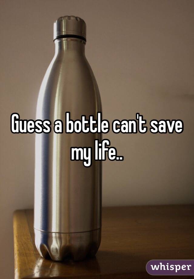 Guess a bottle can't save my life..