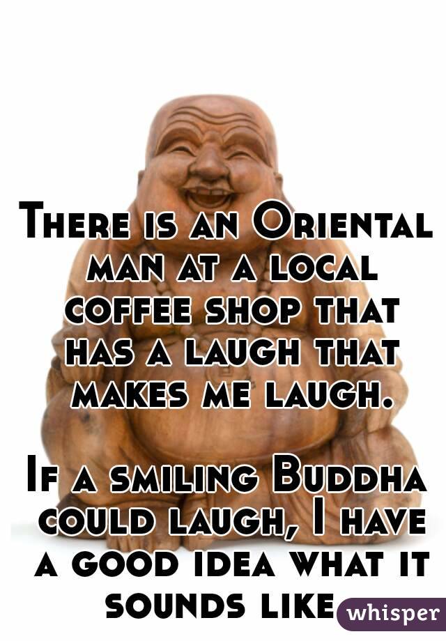 There is an Oriental man at a local coffee shop that has a laugh that makes me laugh.

If a smiling Buddha could laugh, I have a good idea what it sounds like. 