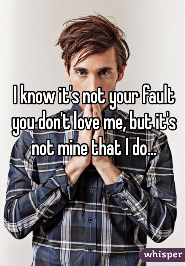 I know it's not your fault you don't love me, but it's not mine that I do...