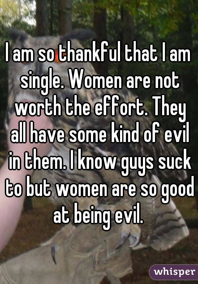 I am so thankful that I am single. Women are not worth the effort. They all have some kind of evil in them. I know guys suck to but women are so good at being evil. 