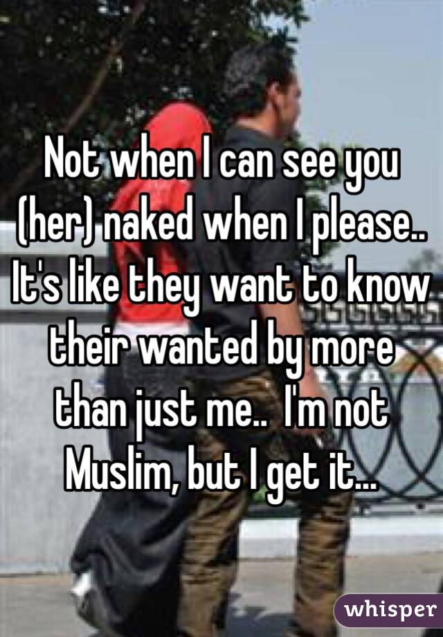 Not when I can see you (her) naked when I please..  It's like they want to know their wanted by more than just me..  I'm not Muslim, but I get it...
