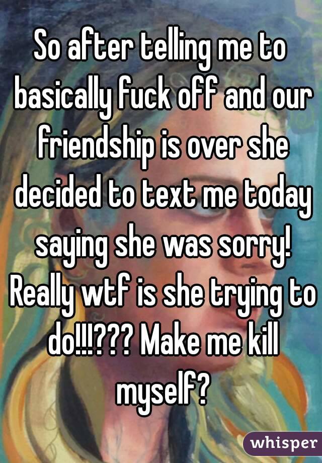 So after telling me to basically fuck off and our friendship is over she decided to text me today saying she was sorry! Really wtf is she trying to do!!!??? Make me kill myself?