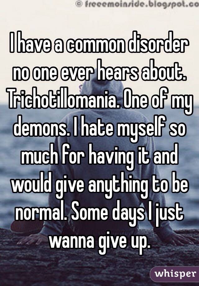 I have a common disorder no one ever hears about. Trichotillomania. One of my demons. I hate myself so much for having it and would give anything to be normal. Some days I just wanna give up. 