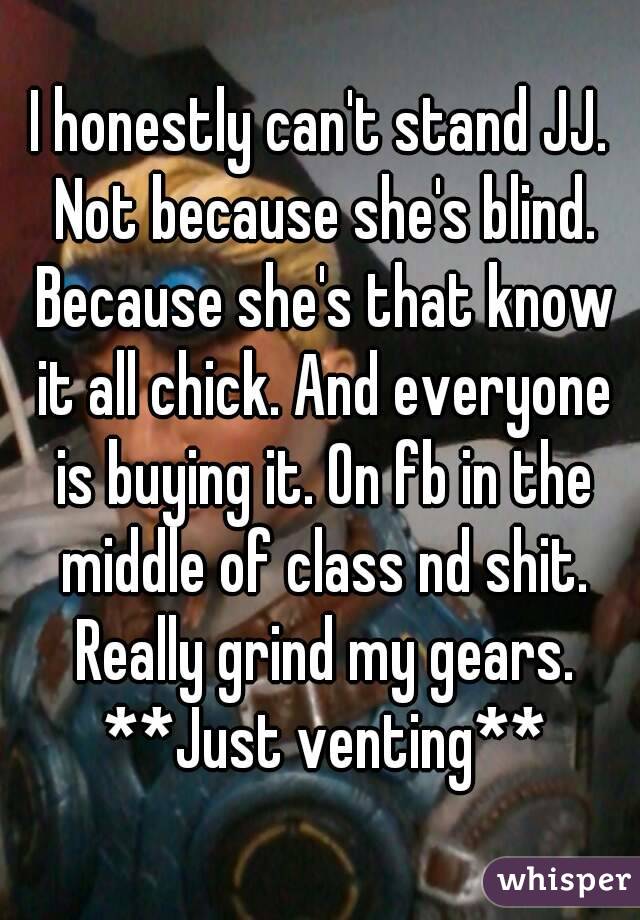 I honestly can't stand JJ. Not because she's blind. Because she's that know it all chick. And everyone is buying it. On fb in the middle of class nd shit. Really grind my gears. **Just venting**