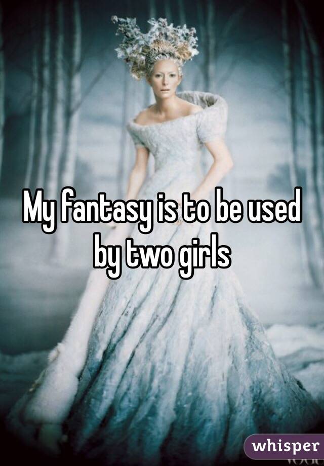 My fantasy is to be used by two girls