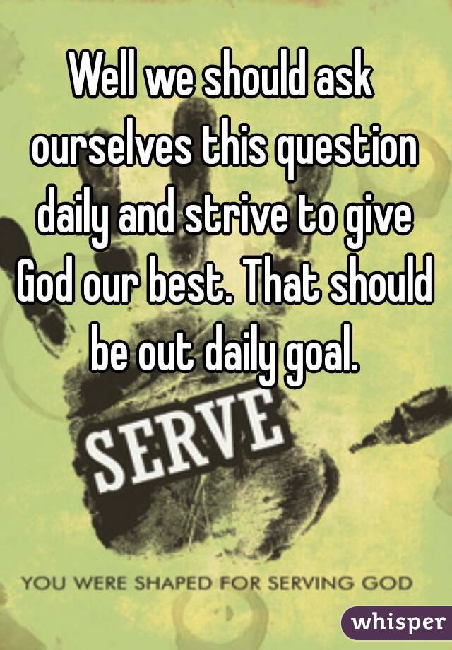 Well we should ask ourselves this question daily and strive to give God our best. That should be out daily goal.