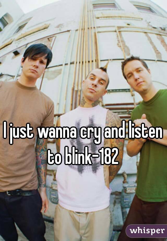 I just wanna cry and listen to blink-182 