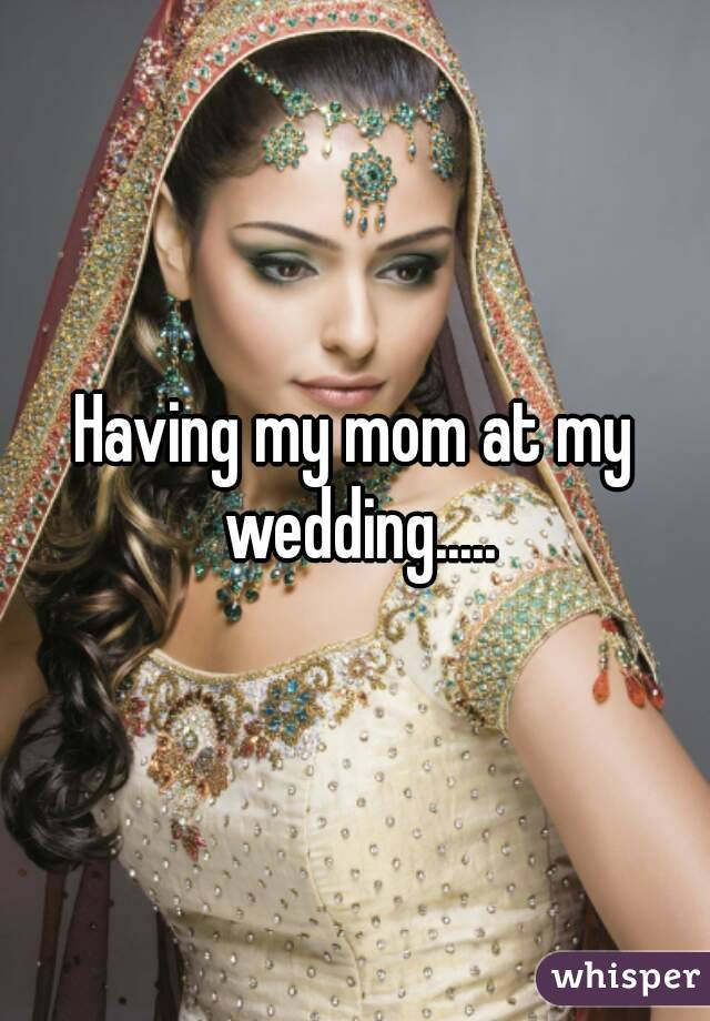 Having my mom at my wedding.....