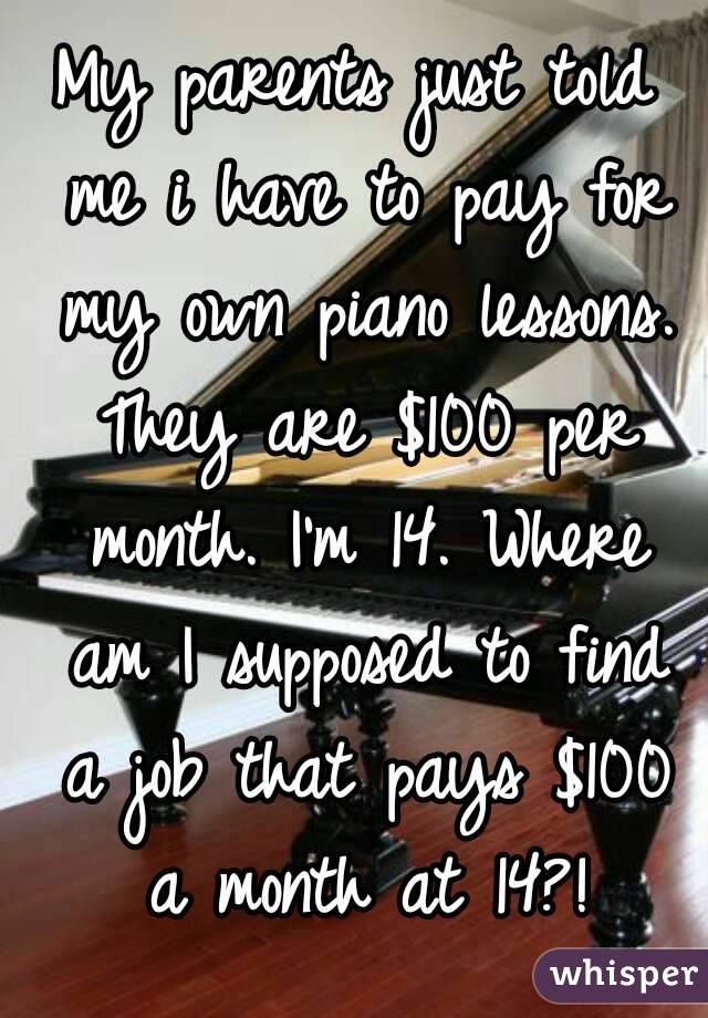 My parents just told me i have to pay for my own piano lessons. They are $100 per month. I'm 14. Where am I supposed to find a job that pays $100 a month at 14?!