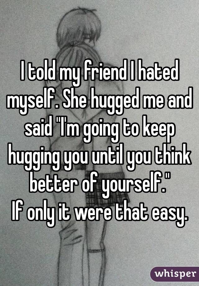 I told my friend I hated myself. She hugged me and said "I'm going to keep hugging you until you think better of yourself."
If only it were that easy.