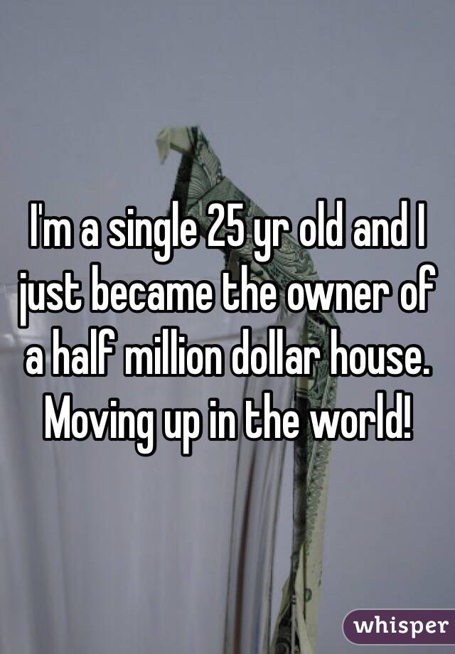 I'm a single 25 yr old and I just became the owner of a half million dollar house. Moving up in the world! 